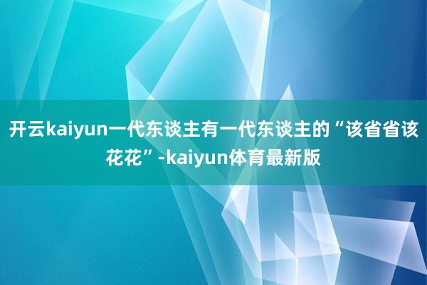 开云kaiyun一代东谈主有一代东谈主的“该省省该花花”-kaiyun体育最新版