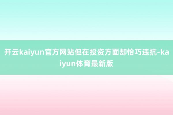 开云kaiyun官方网站但在投资方面却恰巧违抗-kaiyun体育最新版