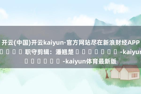开云(中国)开云kaiyun·官方网站尽在新浪财经APP 职守剪辑:潘翘楚 -kaiyun体育最新版