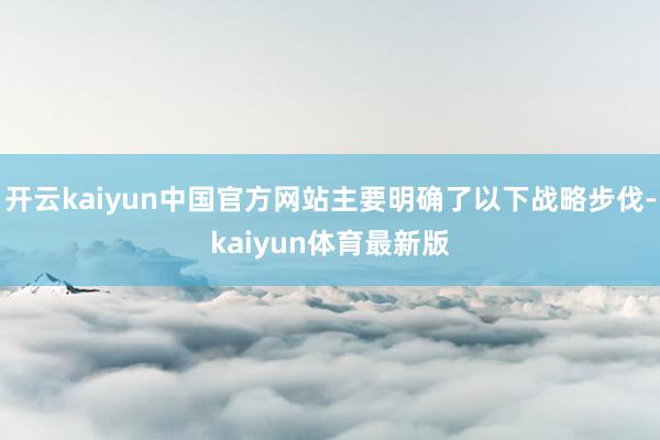 开云kaiyun中国官方网站主要明确了以下战略步伐-kaiyun体育最新版