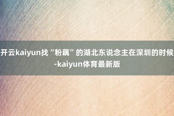 开云kaiyun找“粉藕”的湖北东说念主在深圳的时候-kaiyun体育最新版