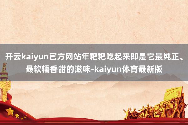 开云kaiyun官方网站年粑粑吃起来即是它最纯正、最软糥香甜的滋味-kaiyun体育最新版