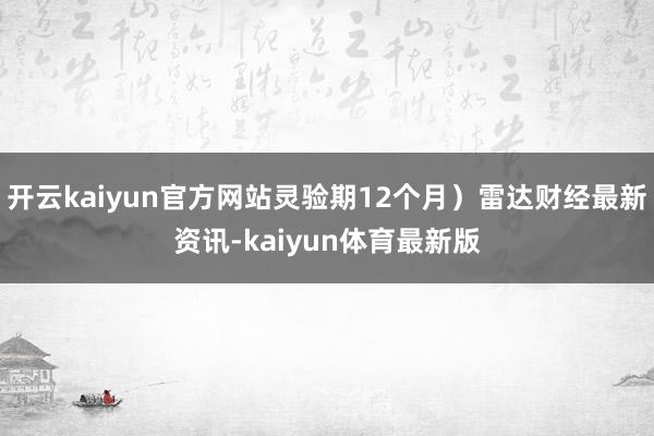 开云kaiyun官方网站灵验期12个月）雷达财经最新资讯-kaiyun体育最新版