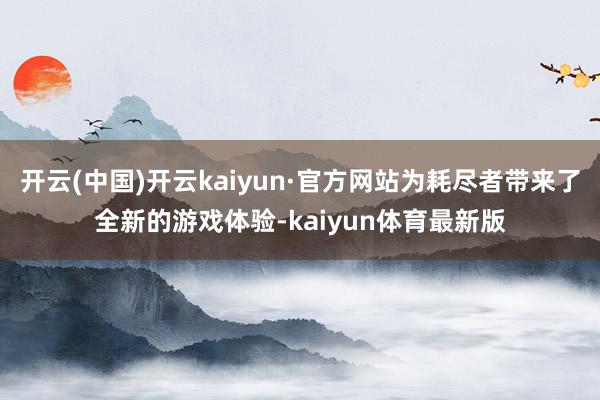 开云(中国)开云kaiyun·官方网站为耗尽者带来了全新的游戏体验-kaiyun体育最新版