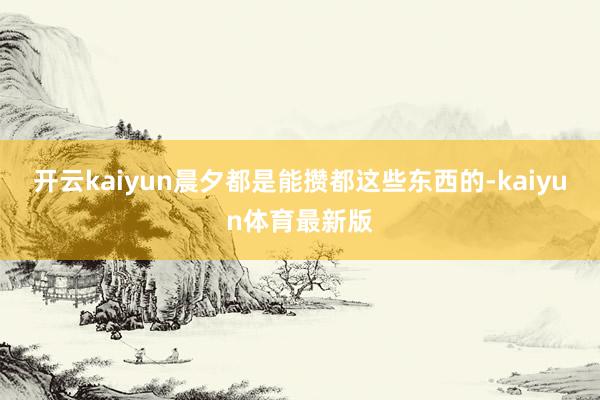 开云kaiyun晨夕都是能攒都这些东西的-kaiyun体育最新版