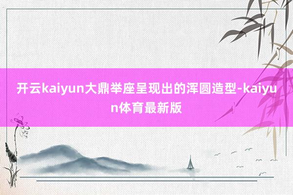 开云kaiyun大鼎举座呈现出的浑圆造型-kaiyun体育最新版
