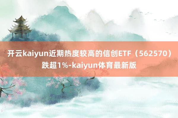 开云kaiyun近期热度较高的信创ETF（562570）跌超1%-kaiyun体育最新版