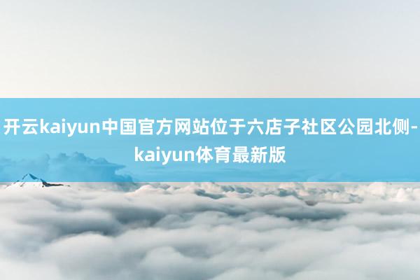 开云kaiyun中国官方网站位于六店子社区公园北侧-kaiyun体育最新版