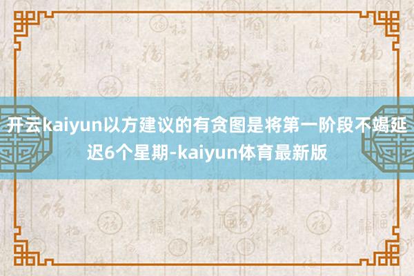 开云kaiyun以方建议的有贪图是将第一阶段不竭延迟6个星期-kaiyun体育最新版