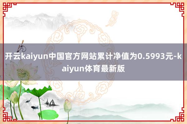 开云kaiyun中国官方网站累计净值为0.5993元-kaiyun体育最新版