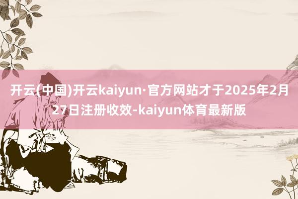 开云(中国)开云kaiyun·官方网站才于2025年2月27日注册收效-kaiyun体育最新版
