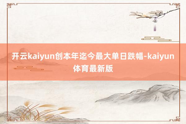 开云kaiyun创本年迄今最大单日跌幅-kaiyun体育最新版