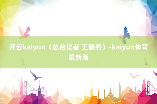 开云kaiyun（总台记者 王晋燕）-kaiyun体育最新版
