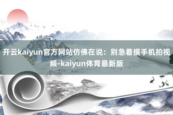 开云kaiyun官方网站仿佛在说：别急着摸手机拍视频-kaiyun体育最新版