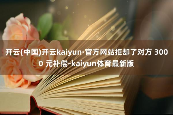 开云(中国)开云kaiyun·官方网站拒却了对方 3000 元补偿-kaiyun体育最新版