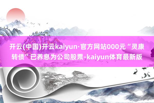 开云(中国)开云kaiyun·官方网站000元“灵康转债”已养息为公司股票-kaiyun体育最新版
