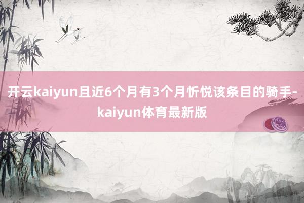 开云kaiyun且近6个月有3个月忻悦该条目的骑手-kaiyun体育最新版