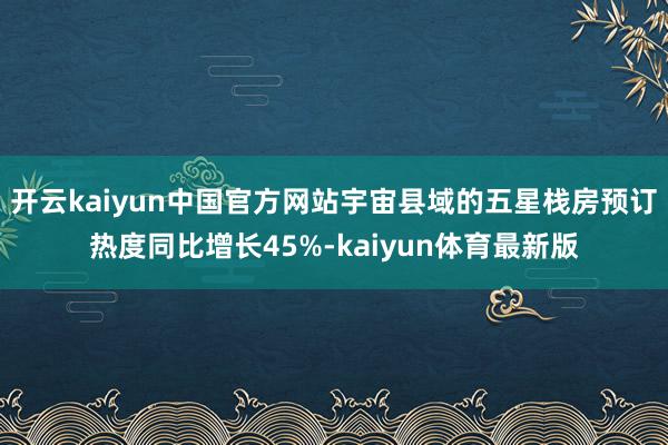 开云kaiyun中国官方网站宇宙县域的五星栈房预订热度同比增长45%-kaiyun体育最新版