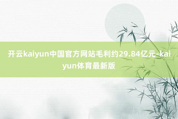 开云kaiyun中国官方网站毛利约29.84亿元-kaiyun体育最新版
