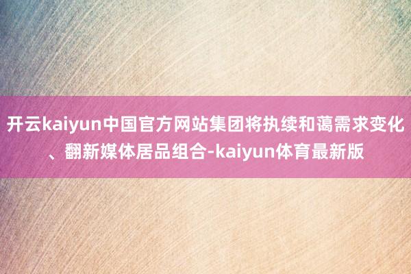 开云kaiyun中国官方网站集团将执续和蔼需求变化、翻新媒体居品组合-kaiyun体育最新版