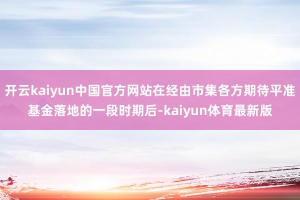 开云kaiyun中国官方网站在经由市集各方期待平准基金落地的一段时期后-kaiyun体育最新版