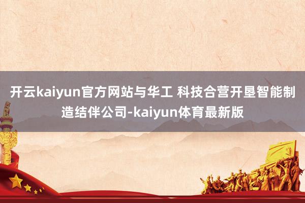 开云kaiyun官方网站与华工 科技合营开垦智能制造结伴公司-kaiyun体育最新版