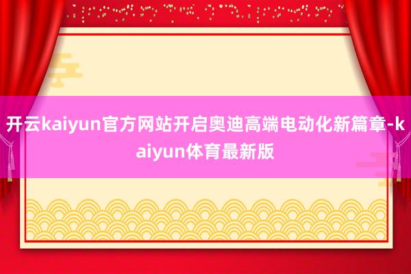 开云kaiyun官方网站开启奥迪高端电动化新篇章-kaiyun体育最新版