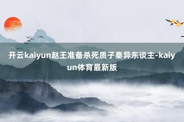开云kaiyun赵王准备杀死质子秦异东谈主-kaiyun体育最新版