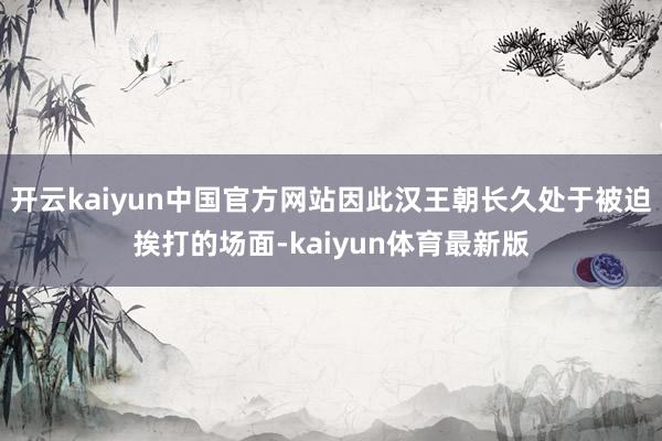 开云kaiyun中国官方网站因此汉王朝长久处于被迫挨打的场面-kaiyun体育最新版