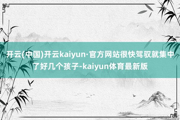 开云(中国)开云kaiyun·官方网站很快驾驭就集中了好几个孩子-kaiyun体育最新版