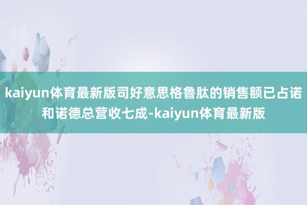 kaiyun体育最新版司好意思格鲁肽的销售额已占诺和诺德总营收七成-kaiyun体育最新版