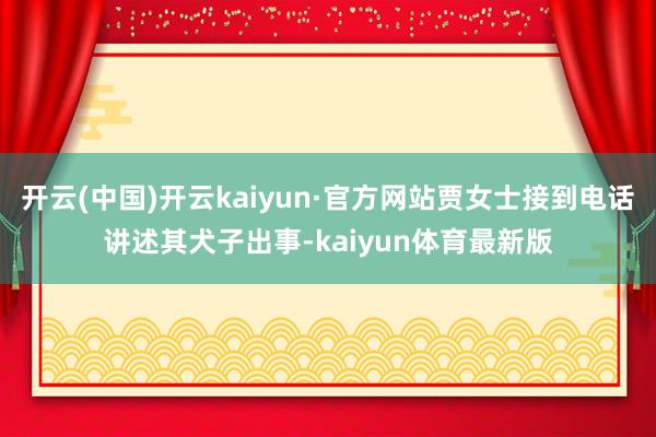 开云(中国)开云kaiyun·官方网站贾女士接到电话讲述其犬子出事-kaiyun体育最新版