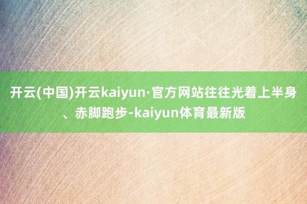 开云(中国)开云kaiyun·官方网站往往光着上半身、赤脚跑步-kaiyun体育最新版